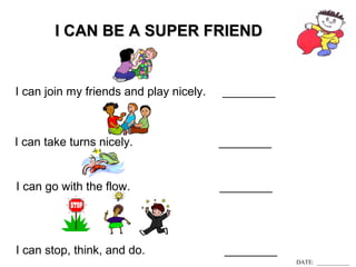 II CCAANN BBEE AA SSUUPPEERR FFRRIIEENNDD 
I can join my friends and play nicely. ________ 
I can take turns nicely. ________ 
I can go with the flow. ________ 
I can stop, think, and do. ________ 
DATE: ___________ 
