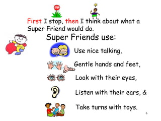 6 
First I stop, then I think about what a 
Super Friend would do. 
Super Friends use: 
Use nice talking, 
Gentle hands and feet, 
Look with their eyes, 
Listen with their ears, & 
Take turns with toys. 
 