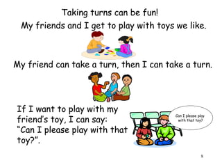 8 
Taking turns can be fun! 
My friends and I get to play with toys we like. 
My friend can take a turn, then I can take a turn. 
If I want to play with my 
friend’s toy, I can say: 
“Can I please play with that 
toy?”. 
Can I please play 
with that toy? 
 