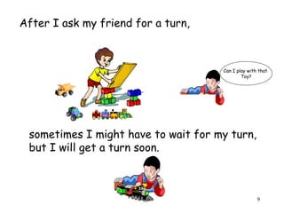 Can I play with that 
9 
After I ask my friend for a turn, 
Toy? 
sometimes I might have to wait for my turn, 
but I will get a turn soon. 
 