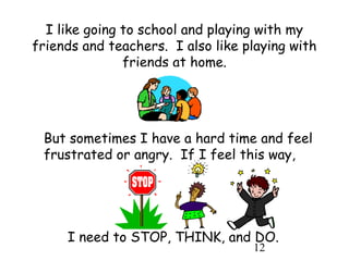 12
I like going to school and playing with my
friends and teachers. I also like playing with
friends at home.
But sometimes I have a hard time and feel
frustrated or angry. If I feel this way,
I need to STOP, THINK, and DO.
 