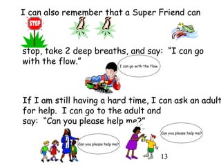 13
I can also remember that a Super Friend can
stop, take 2 deep breaths, and say: “I can go
with the flow.” I can go with the flow.
If I am still having a hard time, I can ask an adult
for help. I can go to the adult and
say: “Can you please help me?”
Can you please help me?
Can you please help me?
 