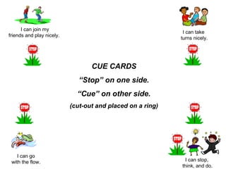 I can join my
friends and play nicely.
I can take
turns nicely.
I can go
with the flow. I can stop,
think, and do.
CUE CARDS
“Stop” on one side.
“Cue” on other side.
(cut-out and placed on a ring)
 