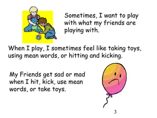 3
My Friends get sad or mad
when I hit, kick, use mean
words, or take toys.
Sometimes, I want to play
with what my friends are
playing with.
When I play, I sometimes feel like taking toys,
using mean words, or hitting and kicking.
 