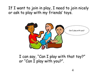 4
If I want to join in play, I need to join nicely
or ask to play with my friends’ toys.
I can say, “Can I play with that toy?”
or “Can I play with you?”.
Can I play with you?
 