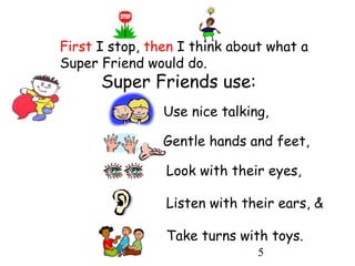 5
Super Friends use:
Use nice talking,
Listen with their ears, &
Look with their eyes,
Gentle hands and feet,
Take turns with toys.
First I stop, then I think about what a
Super Friend would do.
 