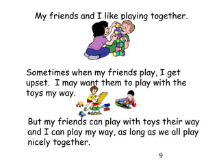 9
My friends and I like playing together.
Sometimes when my friends play, I get
upset. I may want them to play with the
toys my way.
But my friends can play with toys their way
and I can play my way, as long as we all play
nicely together.
 