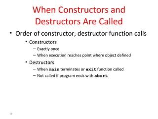 19 
When Constructors and 
Destructors Are Called 
• Order of constructor, destructor function calls 
• Constructors 
– Exactly once 
– When execution reaches point where object defined 
• Destructors 
– When main terminates or exit function called 
– Not called if program ends with abort 
 