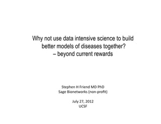 Why not use data intensive science to build
   better models of diseases together?
        – beyond current rewards	
  




             Stephen	
  H	
  Friend	
  MD	
  PhD	
  
           Sage	
  Bionetworks	
  (non-­‐proﬁt)	
  

                      July	
  27,	
  2012	
  
                           UCSF	
  
 