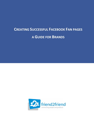  

                                     

                                     

                                     
                                     




                                     




                                     




                                     




                                     




                                     




    CREATING SUCCESSFUL FACEBOOK FAN PAGES 
 

                 A GUIDE FOR BRANDS 
                                  
                        by Dave Evans 
                                  
                                  
                                                        
        Author of “Social Media Marketing an Hour a Day”
                                  
                                  
                                  

                                 
 

 

 

 




              
 