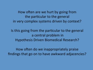 How	
  oNen	
  are	
  we	
  hurt	
  by	
  going	
  from	
  	
  
                 the	
  par9cular	
  to	
  the	
  general	
  
   in	
  very	
  complex	
  systems	
  driven	
  by	
  context?	
  
                                            	
  
 Is	
  this	
  going	
  from	
  the	
  par9cular	
  to	
  the	
  general	
  	
  
                        	
  a	
  central	
  problem	
  in	
  	
  
        Hypothesis	
  Driven	
  Biomedical	
  Research?	
  
                                            	
  
        How	
  oNen	
  do	
  we	
  inappropriately	
  praise	
  
ﬁndings	
  that	
  go	
  on	
  to	
  have	
  awkward	
  adjacencies?	
  
 