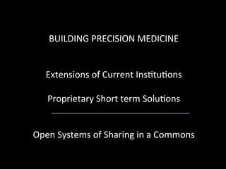 
   BUILDING	
  PRECISION	
  MEDICINE	
  
                           	
  
                           	
  
  Extensions	
  of	
  Current	
  Ins9tu9ons	
  	
  
                           	
  
   Proprietary	
  Short	
  term	
  Solu9ons	
  
                           	
  
                           	
  
Open	
  Systems	
  of	
  Sharing	
  in	
  a	
  Commons	
  
 