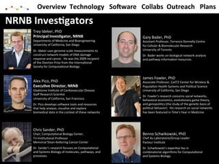 Overview	
  	
  Technology	
  	
  	
  So@ware	
  	
  	
  Collabs	
  	
  Outreach	
  	
  	
  Plans	
  

NRNB	
  Inves*gators	
  
       Trey	
  Ideker,	
  PhD	
  
       Principal	
  Inves*gator,	
  NRNB	
                                           Gary	
  Bader,	
  PhD	
  
       Departments	
  of	
  Medicine	
  and	
  Bioengineering	
                      Assistant	
  Professor,	
  Terrence	
  Donnelly	
  Centre	
  
       University	
  of	
  California,	
  San	
  Diego	
                             for	
  Cellular	
  &	
  Biomolecular	
  Research	
  
       Dr.	
  Ideker	
  uses	
  genome-­‐scale	
  measurements	
  to	
               University	
  of	
  Toronto	
  
       construct	
  network	
  models	
  of	
  DNA	
  damage	
                       Dr.	
  Bader	
  works	
  on	
  biological	
  network	
  analysis	
  
       response	
  and	
  cancer.	
  	
  He	
  was	
  the	
  2009	
  recipient	
     and	
  pathway	
  informa9on	
  resources.	
  
       of	
  the	
  Overton	
  Prize	
  from	
  the	
  Interna9onal	
                	
  
       Society	
  for	
  Computa9onal	
  Biology.	
  


                                                                                     James	
  Fowler,	
  PhD	
  
       Alex	
  Pico,	
  PhD	
                                                        Associate	
  Professor,	
  CalIT2	
  Center	
  for	
  Wireless	
  &	
  
       Execu*ve	
  Director,	
  NRNB	
                                               Popula9on	
  Health	
  Systems	
  and	
  Poli9cal	
  Science	
  
       Gladstone	
  Ins9tute	
  of	
  Cardiovascular	
  Disease	
                    University	
  of	
  California,	
  San	
  Diego	
  
       Staﬀ	
  Research	
  Scien9st	
  
                                                                                     Dr.	
  Fowler’s	
  research	
  concerns	
  social	
  networks,	
  
       University	
  of	
  California,	
  San	
  Francisco	
                         behavioral	
  economics,	
  evolu9onary	
  game	
  theory,	
  
       Dr.	
  Pico	
  develops	
  soNware	
  tools	
  and	
  resources	
             and	
  genopoli9cs	
  (the	
  study	
  of	
  the	
  gene9c	
  basis	
  of	
  
       that	
  help	
  analyze,	
  visualize	
  and	
  explore	
                     poli9cal	
  behavior).	
  	
  His	
  research	
  on	
  social	
  networks	
  
       biomedical	
  data	
  in	
  the	
  context	
  of	
  these	
  networks	
       has	
  been	
  featured	
  in	
  Time’s	
  Year	
  in	
  Medicine.	
  
                                                                                     	
  



       Chris	
  Sander,	
  PhD	
  
       Chair,	
  Computa9onal	
  Biology	
  Center,	
                                Benno	
  Schwikowski,	
  PhD	
  
       Tri-­‐Ins9tu9onal	
  Professor	
                                              Chef	
  du	
  Laboratoire/Group	
  Leader	
  
       Memorial	
  Sloan-­‐Kecering	
  Cancer	
  Center	
                            Pasteur	
  Ins9tute	
  
       Dr.	
  Sander’s	
  research	
  focuses	
  on	
  Computa9onal	
                Dr.	
  Schwikowski’s	
  exper9se	
  lies	
  in	
  
       and	
  Systems	
  Biology	
  of	
  molecules,	
  pathways,	
  and	
           combinatorial	
  algorithms	
  for	
  Computa9onal	
  
       processes.	
                                                                  and	
  Systems	
  Biology.	
  
       	
                                                                            	
  
 