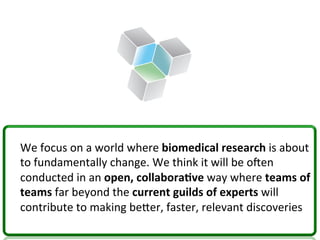 We	
  focus	
  on	
  a	
  world	
  where	
  biomedical	
  research	
  is	
  about	
  
to	
  fundamentally	
  change.	
  We	
  think	
  it	
  will	
  be	
  oNen	
  
conducted	
  in	
  an	
  open,	
  collabora*ve	
  way	
  where	
  teams	
  of	
  
teams	
  far	
  beyond	
  the	
  current	
  guilds	
  of	
  experts	
  will	
  
contribute	
  to	
  making	
  becer,	
  faster,	
  relevant	
  discoveries	
  
 