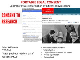  	
  PORTABLE	
  LEGAL	
  CONSENT	
  
          Control	
  of	
  Private	
  informa9on	
  by	
  Ci9zens	
  allows	
  sharing	
  
                                                   	
  
                                          weconsent.us	
  
                                           John	
  Wilbanks         	
  
                                                 	
  




John	
  Wilbanks	
                                        •    Online	
  educa9onal	
  wizard	
  
TED	
  Talk	
                                             •    Tutorial	
  video	
  
                                                          •    	
  Legal	
  Informed	
  Consent	
  Document	
  
“Let’s	
  pool	
  our	
  medical	
  data”	
               •    	
  Proﬁle	
  registra9on	
  
weconsent.us	
                                            •    	
  Data	
  upload	
  	
  	
  	
  
 
