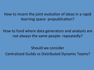 How	
  to	
  incent	
  the	
  joint	
  evolu9on	
  of	
  ideas	
  in	
  a	
  rapid	
  
                learning	
  space-­‐	
  prepublica9on?	
  
                                        	
  
How	
  to	
  fund	
  where	
  data	
  generators	
  and	
  analysts	
  are	
  
        not	
  always	
  the	
  same	
  people-­‐	
  repeatedly?	
  
                                        	
  
                        Should	
  we	
  consider	
  
 Centralized	
  Guilds	
  vs	
  Distributed	
  Dynamic	
  Teams?	
  
 
