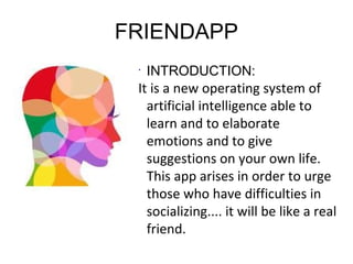 FRIENDAPP
•
INTRODUCTION:
It is a new operating system of
artificial intelligence able to
learn and to elaborate
emotions and to give
suggestions on your own life.
This app arises in order to urge
those who have difficulties in
socializing.... it will be like a real
friend.
 