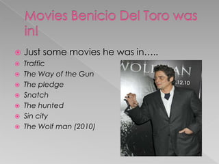 Movies Benicio Del Toro was in!Just some movies he was in…..TrafficThe Way of the GunThe pledgeSnatchThe huntedSin cityThe Wolf man (2010)