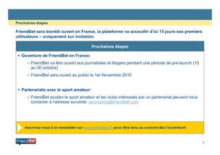 FriendBet sera bientôt ouvert en France, la plateforme va acceuillir d’ici 15 jours ses premiers
utilisateurs – uniquement sur invitation
Prochaines étapes
Ouverture de FriendBet en France:
– FriendBet va être ouvert aux journalistes et blogers pendant une période de pre-launch (15
au 30 octobre)
– FriendBet sera ouvert au public le 1er Novembre 2010
Prochaines étapes
5
Partenariats avec le sport amateur:
– FriendBet soutien le sport amateur et les clubs intéressés par un partenariat peuvent nous
contacter à l’adresse suivante: sponsoring@friendbet.com
Inscrivez-vous à la newsletter sur www.friendbet.fr pour être tenu au courant dès l’ouverture!
 