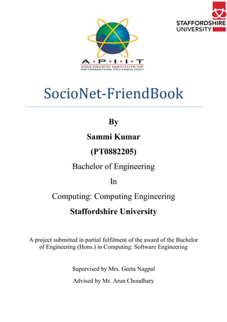 By
Sammi Kumar
(PT0882205)
Bachelor of Engineering
In
Computing: Computing Engineering
Staffordshire University
A project submitted in partial fulfilment of the award of the Bachelor
of Engineering (Hons.) in Computing: Software Engineering
Supervised by Mrs. Geeta Nagpal
Advised by Mr. Arun Choudhary
SocioNet-FriendBook
 