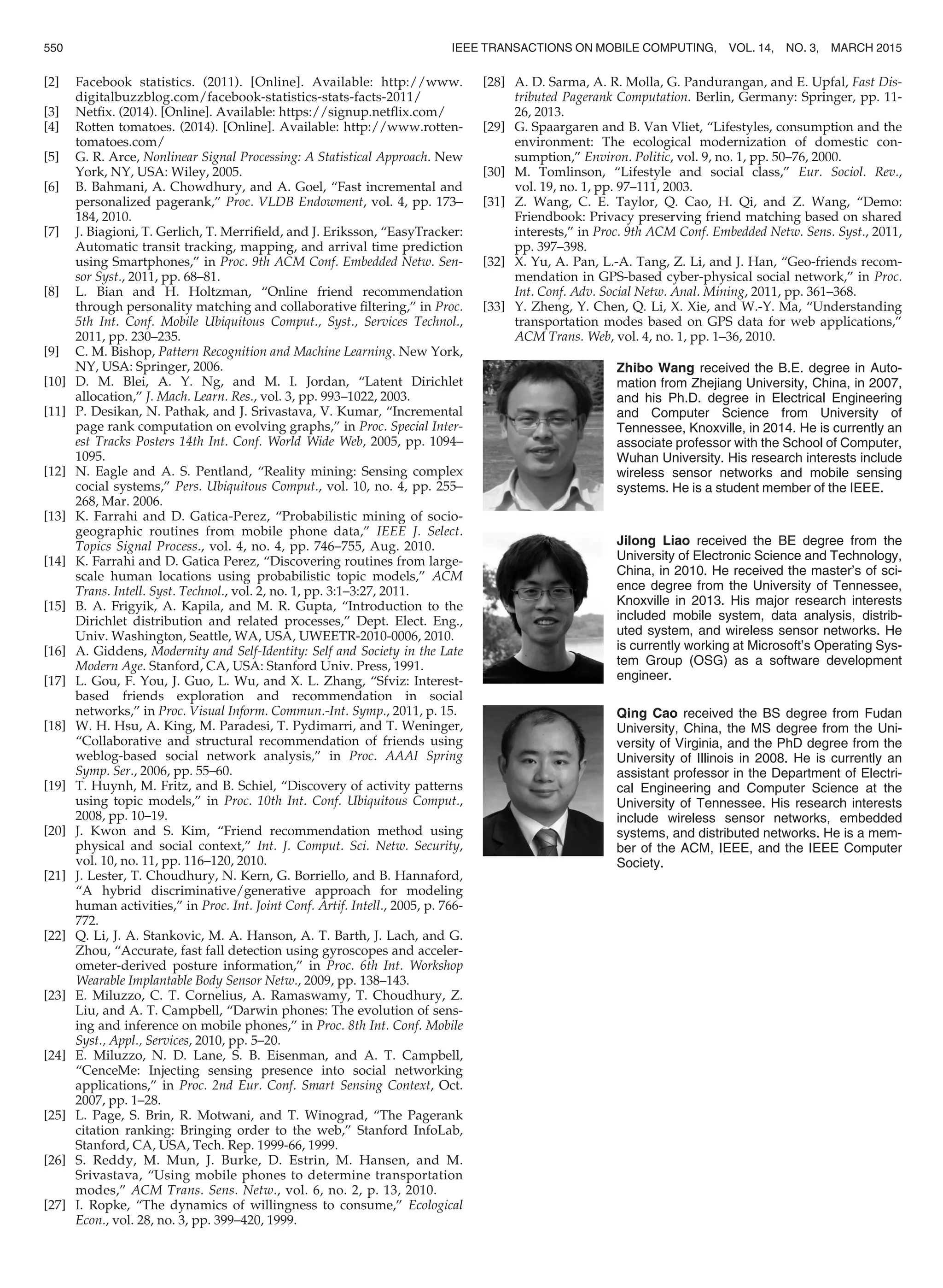 [2] Facebook statistics. (2011). [Online]. Available: http://www.
digitalbuzzblog.com/facebook-statistics-stats-facts-2011/
[3] Netﬁx. (2014). [Online]. Available: https://signup.netﬂix.com/
[4] Rotten tomatoes. (2014). [Online]. Available: http://www.rotten-
tomatoes.com/
[5] G. R. Arce, Nonlinear Signal Processing: A Statistical Approach. New
York, NY, USA: Wiley, 2005.
[6] B. Bahmani, A. Chowdhury, and A. Goel, “Fast incremental and
personalized pagerank,” Proc. VLDB Endowment, vol. 4, pp. 173–
184, 2010.
[7] J. Biagioni, T. Gerlich, T. Merriﬁeld, and J. Eriksson, “EasyTracker:
Automatic transit tracking, mapping, and arrival time prediction
using Smartphones,” in Proc. 9th ACM Conf. Embedded Netw. Sen-
sor Syst., 2011, pp. 68–81.
[8] L. Bian and H. Holtzman, “Online friend recommendation
through personality matching and collaborative ﬁltering,” in Proc.
5th Int. Conf. Mobile Ubiquitous Comput., Syst., Services Technol.,
2011, pp. 230–235.
[9] C. M. Bishop, Pattern Recognition and Machine Learning. New York,
NY, USA: Springer, 2006.
[10] D. M. Blei, A. Y. Ng, and M. I. Jordan, “Latent Dirichlet
allocation,” J. Mach. Learn. Res., vol. 3, pp. 993–1022, 2003.
[11] P. Desikan, N. Pathak, and J. Srivastava, V. Kumar, “Incremental
page rank computation on evolving graphs,” in Proc. Special Inter-
est Tracks Posters 14th Int. Conf. World Wide Web, 2005, pp. 1094–
1095.
[12] N. Eagle and A. S. Pentland, “Reality mining: Sensing complex
cocial systems,” Pers. Ubiquitous Comput., vol. 10, no. 4, pp. 255–
268, Mar. 2006.
[13] K. Farrahi and D. Gatica-Perez, “Probabilistic mining of socio-
geographic routines from mobile phone data,” IEEE J. Select.
Topics Signal Process., vol. 4, no. 4, pp. 746–755, Aug. 2010.
[14] K. Farrahi and D. Gatica Perez, “Discovering routines from large-
scale human locations using probabilistic topic models,” ACM
Trans. Intell. Syst. Technol., vol. 2, no. 1, pp. 3:1–3:27, 2011.
[15] B. A. Frigyik, A. Kapila, and M. R. Gupta, “Introduction to the
Dirichlet distribution and related processes,” Dept. Elect. Eng.,
Univ. Washington, Seattle, WA, USA, UWEETR-2010-0006, 2010.
[16] A. Giddens, Modernity and Self-Identity: Self and Society in the Late
Modern Age. Stanford, CA, USA: Stanford Univ. Press, 1991.
[17] L. Gou, F. You, J. Guo, L. Wu, and X. L. Zhang, “Sfviz: Interest-
based friends exploration and recommendation in social
networks,” in Proc. Visual Inform. Commun.-Int. Symp., 2011, p. 15.
[18] W. H. Hsu, A. King, M. Paradesi, T. Pydimarri, and T. Weninger,
“Collaborative and structural recommendation of friends using
weblog-based social network analysis,” in Proc. AAAI Spring
Symp. Ser., 2006, pp. 55–60.
[19] T. Huynh, M. Fritz, and B. Schiel, “Discovery of activity patterns
using topic models,” in Proc. 10th Int. Conf. Ubiquitous Comput.,
2008, pp. 10–19.
[20] J. Kwon and S. Kim, “Friend recommendation method using
physical and social context,” Int. J. Comput. Sci. Netw. Security,
vol. 10, no. 11, pp. 116–120, 2010.
[21] J. Lester, T. Choudhury, N. Kern, G. Borriello, and B. Hannaford,
“A hybrid discriminative/generative approach for modeling
human activities,” in Proc. Int. Joint Conf. Artif. Intell., 2005, p. 766-
772.
[22] Q. Li, J. A. Stankovic, M. A. Hanson, A. T. Barth, J. Lach, and G.
Zhou, “Accurate, fast fall detection using gyroscopes and acceler-
ometer-derived posture information,” in Proc. 6th Int. Workshop
Wearable Implantable Body Sensor Netw., 2009, pp. 138–143.
[23] E. Miluzzo, C. T. Cornelius, A. Ramaswamy, T. Choudhury, Z.
Liu, and A. T. Campbell, “Darwin phones: The evolution of sens-
ing and inference on mobile phones,” in Proc. 8th Int. Conf. Mobile
Syst., Appl., Services, 2010, pp. 5–20.
[24] E. Miluzzo, N. D. Lane, S. B. Eisenman, and A. T. Campbell,
“CenceMe: Injecting sensing presence into social networking
applications,” in Proc. 2nd Eur. Conf. Smart Sensing Context, Oct.
2007, pp. 1–28.
[25] L. Page, S. Brin, R. Motwani, and T. Winograd, “The Pagerank
citation ranking: Bringing order to the web,” Stanford InfoLab,
Stanford, CA, USA, Tech. Rep. 1999-66, 1999.
[26] S. Reddy, M. Mun, J. Burke, D. Estrin, M. Hansen, and M.
Srivastava, “Using mobile phones to determine transportation
modes,” ACM Trans. Sens. Netw., vol. 6, no. 2, p. 13, 2010.
[27] I. Ropke, “The dynamics of willingness to consume,” Ecological
Econ., vol. 28, no. 3, pp. 399–420, 1999.
[28] A. D. Sarma, A. R. Molla, G. Pandurangan, and E. Upfal, Fast Dis-
tributed Pagerank Computation. Berlin, Germany: Springer, pp. 11-
26, 2013.
[29] G. Spaargaren and B. Van Vliet, “Lifestyles, consumption and the
environment: The ecological modernization of domestic con-
sumption,” Environ. Politic, vol. 9, no. 1, pp. 50–76, 2000.
[30] M. Tomlinson, “Lifestyle and social class,” Eur. Sociol. Rev.,
vol. 19, no. 1, pp. 97–111, 2003.
[31] Z. Wang, C. E. Taylor, Q. Cao, H. Qi, and Z. Wang, “Demo:
Friendbook: Privacy preserving friend matching based on shared
interests,” in Proc. 9th ACM Conf. Embedded Netw. Sens. Syst., 2011,
pp. 397–398.
[32] X. Yu, A. Pan, L.-A. Tang, Z. Li, and J. Han, “Geo-friends recom-
mendation in GPS-based cyber-physical social network,” in Proc.
Int. Conf. Adv. Social Netw. Anal. Mining, 2011, pp. 361–368.
[33] Y. Zheng, Y. Chen, Q. Li, X. Xie, and W.-Y. Ma, “Understanding
transportation modes based on GPS data for web applications,”
ACM Trans. Web, vol. 4, no. 1, pp. 1–36, 2010.
Zhibo Wang received the B.E. degree in Auto-
mation from Zhejiang University, China, in 2007,
and his Ph.D. degree in Electrical Engineering
and Computer Science from University of
Tennessee, Knoxville, in 2014. He is currently an
associate professor with the School of Computer,
Wuhan University. His research interests include
wireless sensor networks and mobile sensing
systems. He is a student member of the IEEE.
Jilong Liao received the BE degree from the
University of Electronic Science and Technology,
China, in 2010. He received the master’s of sci-
ence degree from the University of Tennessee,
Knoxville in 2013. His major research interests
included mobile system, data analysis, distrib-
uted system, and wireless sensor networks. He
is currently working at Microsoft’s Operating Sys-
tem Group (OSG) as a software development
engineer.
Qing Cao received the BS degree from Fudan
University, China, the MS degree from the Uni-
versity of Virginia, and the PhD degree from the
University of Illinois in 2008. He is currently an
assistant professor in the Department of Electri-
cal Engineering and Computer Science at the
University of Tennessee. His research interests
include wireless sensor networks, embedded
systems, and distributed networks. He is a mem-
ber of the ACM, IEEE, and the IEEE Computer
Society.
550 IEEE TRANSACTIONS ON MOBILE COMPUTING, VOL. 14, NO. 3, MARCH 2015
 