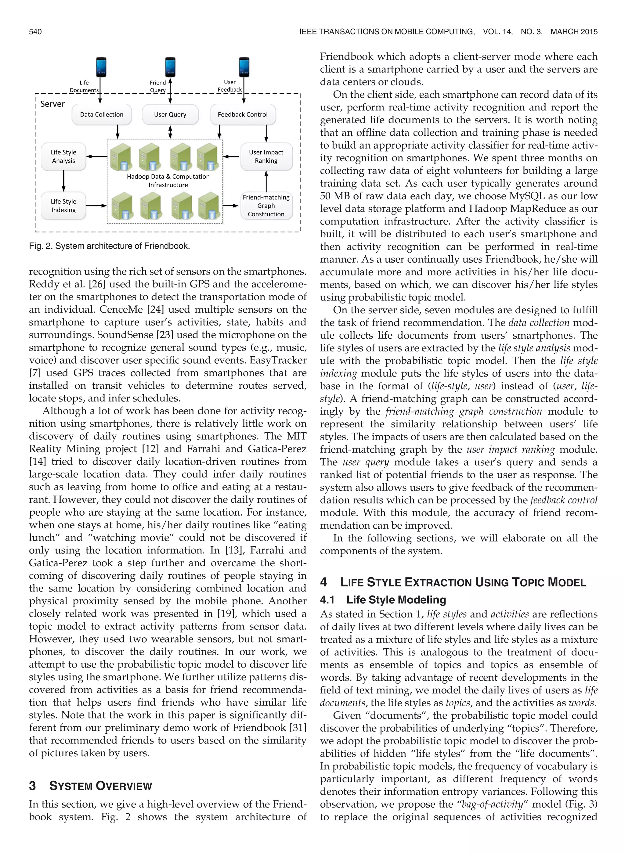 recognition using the rich set of sensors on the smartphones.
Reddy et al. [26] used the built-in GPS and the accelerome-
ter on the smartphones to detect the transportation mode of
an individual. CenceMe [24] used multiple sensors on the
smartphone to capture user’s activities, state, habits and
surroundings. SoundSense [23] used the microphone on the
smartphone to recognize general sound types (e.g., music,
voice) and discover user speciﬁc sound events. EasyTracker
[7] used GPS traces collected from smartphones that are
installed on transit vehicles to determine routes served,
locate stops, and infer schedules.
Although a lot of work has been done for activity recog-
nition using smartphones, there is relatively little work on
discovery of daily routines using smartphones. The MIT
Reality Mining project [12] and Farrahi and Gatica-Perez
[14] tried to discover daily location-driven routines from
large-scale location data. They could infer daily routines
such as leaving from home to ofﬁce and eating at a restau-
rant. However, they could not discover the daily routines of
people who are staying at the same location. For instance,
when one stays at home, his/her daily routines like “eating
lunch” and “watching movie” could not be discovered if
only using the location information. In [13], Farrahi and
Gatica-Perez took a step further and overcame the short-
coming of discovering daily routines of people staying in
the same location by considering combined location and
physical proximity sensed by the mobile phone. Another
closely related work was presented in [19], which used a
topic model to extract activity patterns from sensor data.
However, they used two wearable sensors, but not smart-
phones, to discover the daily routines. In our work, we
attempt to use the probabilistic topic model to discover life
styles using the smartphone. We further utilize patterns dis-
covered from activities as a basis for friend recommenda-
tion that helps users ﬁnd friends who have similar life
styles. Note that the work in this paper is signiﬁcantly dif-
ferent from our preliminary demo work of Friendbook [31]
that recommended friends to users based on the similarity
of pictures taken by users.
3 SYSTEM OVERVIEW
In this section, we give a high-level overview of the Friend-
book system. Fig. 2 shows the system architecture of
Friendbook which adopts a client-server mode where each
client is a smartphone carried by a user and the servers are
data centers or clouds.
On the client side, each smartphone can record data of its
user, perform real-time activity recognition and report the
generated life documents to the servers. It is worth noting
that an ofﬂine data collection and training phase is needed
to build an appropriate activity classiﬁer for real-time activ-
ity recognition on smartphones. We spent three months on
collecting raw data of eight volunteers for building a large
training data set. As each user typically generates around
50 MB of raw data each day, we choose MySQL as our low
level data storage platform and Hadoop MapReduce as our
computation infrastructure. After the activity classiﬁer is
built, it will be distributed to each user’s smartphone and
then activity recognition can be performed in real-time
manner. As a user continually uses Friendbook, he/she will
accumulate more and more activities in his/her life docu-
ments, based on which, we can discover his/her life styles
using probabilistic topic model.
On the server side, seven modules are designed to fulﬁll
the task of friend recommendation. The data collection mod-
ule collects life documents from users’ smartphones. The
life styles of users are extracted by the life style analysis mod-
ule with the probabilistic topic model. Then the life style
indexing module puts the life styles of users into the data-
base in the format of (life-style, user) instead of (user, life-
style). A friend-matching graph can be constructed accord-
ingly by the friend-matching graph construction module to
represent the similarity relationship between users’ life
styles. The impacts of users are then calculated based on the
friend-matching graph by the user impact ranking module.
The user query module takes a user’s query and sends a
ranked list of potential friends to the user as response. The
system also allows users to give feedback of the recommen-
dation results which can be processed by the feedback control
module. With this module, the accuracy of friend recom-
mendation can be improved.
In the following sections, we will elaborate on all the
components of the system.
4 LIFE STYLE EXTRACTION USING TOPIC MODEL
4.1 Life Style Modeling
As stated in Section 1, life styles and activities are reﬂections
of daily lives at two different levels where daily lives can be
treated as a mixture of life styles and life styles as a mixture
of activities. This is analogous to the treatment of docu-
ments as ensemble of topics and topics as ensemble of
words. By taking advantage of recent developments in the
ﬁeld of text mining, we model the daily lives of users as life
documents, the life styles as topics, and the activities as words.
Given “documents”, the probabilistic topic model could
discover the probabilities of underlying “topics”. Therefore,
we adopt the probabilistic topic model to discover the prob-
abilities of hidden “life styles” from the “life documents”.
In probabilistic topic models, the frequency of vocabulary is
particularly important, as different frequency of words
denotes their information entropy variances. Following this
observation, we propose the “bag-of-activity” model (Fig. 3)
to replace the original sequences of activities recognized
Fig. 2. System architecture of Friendbook.
540 IEEE TRANSACTIONS ON MOBILE COMPUTING, VOL. 14, NO. 3, MARCH 2015
 
