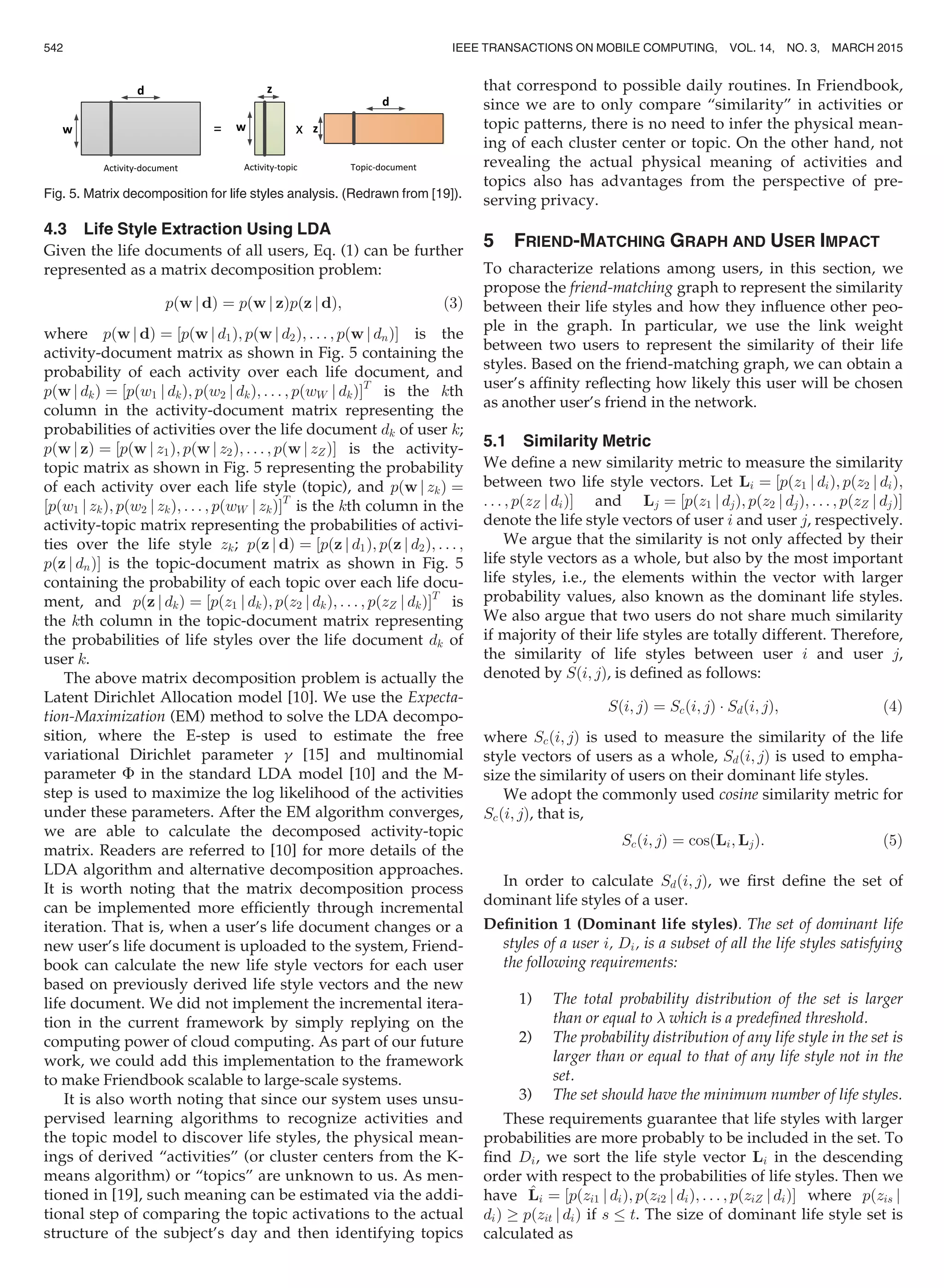 4.3 Life Style Extraction Using LDA
Given the life documents of all users, Eq. (1) can be further
represented as a matrix decomposition problem:
pðw j dÞ ¼ pðw j zÞpðz j dÞ; (3)
where pðw j dÞ ¼ ½pðw j d1Þ; pðw j d2Þ; . . . ; pðw j dnÞŠ is the
activity-document matrix as shown in Fig. 5 containing the
probability of each activity over each life document, and
pðw j dkÞ ¼ ½pðw1 j dkÞ; pðw2 j dkÞ; . . . ; pðwW j dkÞŠT
is the kth
column in the activity-document matrix representing the
probabilities of activities over the life document dk of user k;
pðw j zÞ ¼ ½pðw j z1Þ; pðw j z2Þ; . . . ; pðw j zZÞŠ is the activity-
topic matrix as shown in Fig. 5 representing the probability
of each activity over each life style (topic), and pðw j zkÞ ¼
½pðw1 j zkÞ; pðw2 j zkÞ; . . . ; pðwW j zkÞŠT
is the kth column in the
activity-topic matrix representing the probabilities of activi-
ties over the life style zk; pðz j dÞ ¼ ½pðz j d1Þ; pðz j d2Þ; . . . ;
pðz j dnÞŠ is the topic-document matrix as shown in Fig. 5
containing the probability of each topic over each life docu-
ment, and pðz j dkÞ ¼ ½pðz1 j dkÞ; pðz2 j dkÞ; . . . ; pðzZ j dkÞŠT
is
the kth column in the topic-document matrix representing
the probabilities of life styles over the life document dk of
user k.
The above matrix decomposition problem is actually the
Latent Dirichlet Allocation model [10]. We use the Expecta-
tion-Maximization (EM) method to solve the LDA decompo-
sition, where the E-step is used to estimate the free
variational Dirichlet parameter g [15] and multinomial
parameter F in the standard LDA model [10] and the M-
step is used to maximize the log likelihood of the activities
under these parameters. After the EM algorithm converges,
we are able to calculate the decomposed activity-topic
matrix. Readers are referred to [10] for more details of the
LDA algorithm and alternative decomposition approaches.
It is worth noting that the matrix decomposition process
can be implemented more efﬁciently through incremental
iteration. That is, when a user’s life document changes or a
new user’s life document is uploaded to the system, Friend-
book can calculate the new life style vectors for each user
based on previously derived life style vectors and the new
life document. We did not implement the incremental itera-
tion in the current framework by simply replying on the
computing power of cloud computing. As part of our future
work, we could add this implementation to the framework
to make Friendbook scalable to large-scale systems.
It is also worth noting that since our system uses unsu-
pervised learning algorithms to recognize activities and
the topic model to discover life styles, the physical mean-
ings of derived “activities” (or cluster centers from the K-
means algorithm) or “topics” are unknown to us. As men-
tioned in [19], such meaning can be estimated via the addi-
tional step of comparing the topic activations to the actual
structure of the subject’s day and then identifying topics
that correspond to possible daily routines. In Friendbook,
since we are to only compare “similarity” in activities or
topic patterns, there is no need to infer the physical mean-
ing of each cluster center or topic. On the other hand, not
revealing the actual physical meaning of activities and
topics also has advantages from the perspective of pre-
serving privacy.
5 FRIEND-MATCHING GRAPH AND USER IMPACT
To characterize relations among users, in this section, we
propose the friend-matching graph to represent the similarity
between their life styles and how they inﬂuence other peo-
ple in the graph. In particular, we use the link weight
between two users to represent the similarity of their life
styles. Based on the friend-matching graph, we can obtain a
user’s afﬁnity reﬂecting how likely this user will be chosen
as another user’s friend in the network.
5.1 Similarity Metric
We deﬁne a new similarity metric to measure the similarity
between two life style vectors. Let Li ¼ ½pðz1 j diÞ; pðz2 j diÞ;
. . . ; pðzZ j diÞŠ and Lj ¼ ½pðz1 j djÞ; pðz2 j djÞ; . . . ; pðzZ j djÞŠ
denote the life style vectors of user i and user j, respectively.
We argue that the similarity is not only affected by their
life style vectors as a whole, but also by the most important
life styles, i.e., the elements within the vector with larger
probability values, also known as the dominant life styles.
We also argue that two users do not share much similarity
if majority of their life styles are totally different. Therefore,
the similarity of life styles between user i and user j,
denoted by Sði; jÞ, is deﬁned as follows:
Sði; jÞ ¼ Scði; jÞ Á Sdði; jÞ; (4)
where Scði; jÞ is used to measure the similarity of the life
style vectors of users as a whole, Sdði; jÞ is used to empha-
size the similarity of users on their dominant life styles.
We adopt the commonly used cosine similarity metric for
Scði; jÞ, that is,
Scði; jÞ ¼ cosðLi; LjÞ: (5)
In order to calculate Sdði; jÞ, we ﬁrst deﬁne the set of
dominant life styles of a user.
Deﬁnition 1 (Dominant life styles). The set of dominant life
styles of a user i, Di, is a subset of all the life styles satisfying
the following requirements:
1) The total probability distribution of the set is larger
than or equal to  which is a predeﬁned threshold.
2) The probability distribution of any life style in the set is
larger than or equal to that of any life style not in the
set.
3) The set should have the minimum number of life styles.
These requirements guarantee that life styles with larger
probabilities are more probably to be included in the set. To
ﬁnd Di, we sort the life style vector Li in the descending
order with respect to the probabilities of life styles. Then we
have ^Li ¼ ½pðzi1 j diÞ; pðzi2 j diÞ; . . . ; pðziZ j diÞŠ where pðzis j
diÞ ! pðzit j diÞ if s t. The size of dominant life style set is
calculated as
Fig. 5. Matrix decomposition for life styles analysis. (Redrawn from [19]).
542 IEEE TRANSACTIONS ON MOBILE COMPUTING, VOL. 14, NO. 3, MARCH 2015
 