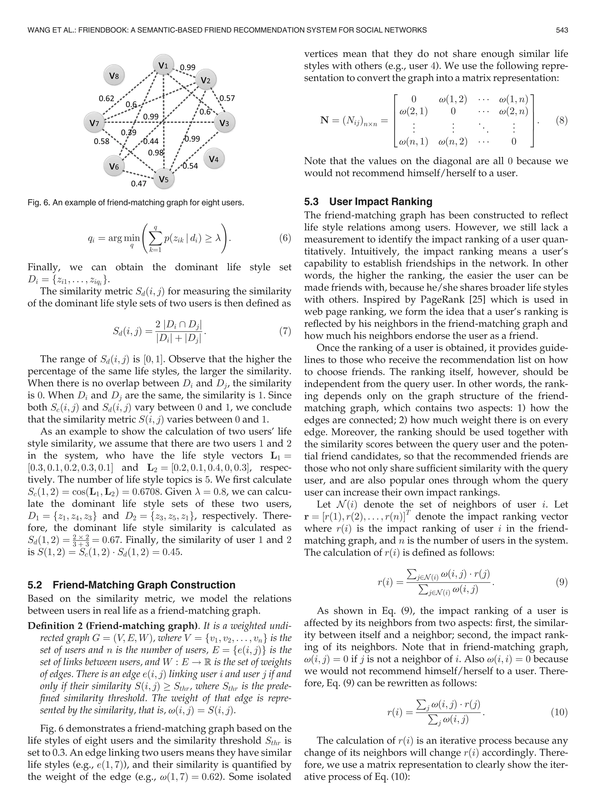 qi ¼ arg min
q
Xq
k¼1
pðzik j diÞ ! 
!
: (6)
Finally, we can obtain the dominant life style set
Di ¼ fzi1; . . . ; ziqi g.
The similarity metric Sdði; jÞ for measuring the similarity
of the dominant life style sets of two users is then deﬁned as
Sdði; jÞ ¼
2 jDi  Djj
jDij þ jDjj
: (7)
The range of Sdði; jÞ is ½0; 1Š. Observe that the higher the
percentage of the same life styles, the larger the similarity.
When there is no overlap between Di and Dj, the similarity
is 0. When Di and Dj are the same, the similarity is 1. Since
both Scði; jÞ and Sdði; jÞ vary between 0 and 1, we conclude
that the similarity metric Sði; jÞ varies between 0 and 1.
As an example to show the calculation of two users’ life
style similarity, we assume that there are two users 1 and 2
in the system, who have the life style vectors L1 ¼
½0:3; 0:1; 0:2; 0:3; 0:1Š and L2 ¼ ½0:2; 0:1; 0:4; 0; 0:3Š, respec-
tively. The number of life style topics is 5. We ﬁrst calculate
Scð1; 2Þ ¼ cosðL1; L2Þ ¼ 0:6708. Given  ¼ 0:8, we can calcu-
late the dominant life style sets of these two users,
D1 ¼ fz1; z4; z3g and D2 ¼ fz3; z5; z1g, respectively. There-
fore, the dominant life style similarity is calculated as
Sdð1; 2Þ ¼ 2 Â 2
3 þ 3 ¼ 0:67. Finally, the similarity of user 1 and 2
is Sð1; 2Þ ¼ Scð1; 2Þ Á Sdð1; 2Þ ¼ 0:45.
5.2 Friend-Matching Graph Construction
Based on the similarity metric, we model the relations
between users in real life as a friend-matching graph.
Deﬁnition 2 (Friend-matching graph). It is a weighted undi-
rected graph G ¼ ðV; E; WÞ, where V ¼ fv1; v2; . . . ; vng is the
set of users and n is the number of users, E ¼ feði; jÞg is the
set of links between users, and W : E ! R is the set of weights
of edges. There is an edge eði; jÞ linking user i and user j if and
only if their similarity Sði; jÞ ! Sthr, where Sthr is the prede-
ﬁned similarity threshold. The weight of that edge is repre-
sented by the similarity, that is, vði; jÞ ¼ Sði; jÞ.
Fig. 6 demonstrates a friend-matching graph based on the
life styles of eight users and the similarity threshold Sthr is
set to 0.3. An edge linking two users means they have similar
life styles (e.g., eð1; 7Þ), and their similarity is quantiﬁed by
the weight of the edge (e.g., vð1; 7Þ ¼ 0:62). Some isolated
vertices mean that they do not share enough similar life
styles with others (e.g., user 4). We use the following repre-
sentation to convert the graph into a matrix representation:
N ¼ ðNijÞnÂn ¼
0 vð1; 2Þ Á Á Á vð1; nÞ
vð2; 1Þ 0 Á Á Á vð2; nÞ
..
. ..
. ..
. ..
.
vðn; 1Þ vðn; 2Þ Á Á Á 0
2
6
6
6
4
3
7
7
7
5
: (8)
Note that the values on the diagonal are all 0 because we
would not recommend himself/herself to a user.
5.3 User Impact Ranking
The friend-matching graph has been constructed to reﬂect
life style relations among users. However, we still lack a
measurement to identify the impact ranking of a user quan-
titatively. Intuitively, the impact ranking means a user’s
capability to establish friendships in the network. In other
words, the higher the ranking, the easier the user can be
made friends with, because he/she shares broader life styles
with others. Inspired by PageRank [25] which is used in
web page ranking, we form the idea that a user’s ranking is
reﬂected by his neighbors in the friend-matching graph and
how much his neighbors endorse the user as a friend.
Once the ranking of a user is obtained, it provides guide-
lines to those who receive the recommendation list on how
to choose friends. The ranking itself, however, should be
independent from the query user. In other words, the rank-
ing depends only on the graph structure of the friend-
matching graph, which contains two aspects: 1) how the
edges are connected; 2) how much weight there is on every
edge. Moreover, the ranking should be used together with
the similarity scores between the query user and the poten-
tial friend candidates, so that the recommended friends are
those who not only share sufﬁcient similarity with the query
user, and are also popular ones through whom the query
user can increase their own impact rankings.
Let N ðiÞ denote the set of neighbors of user i. Let
r ¼ ½rð1Þ; rð2Þ; . . . ; rðnÞŠT
denote the impact ranking vector
where rðiÞ is the impact ranking of user i in the friend-
matching graph, and n is the number of users in the system.
The calculation of rðiÞ is deﬁned as follows:
rðiÞ ¼
P
j2N ðiÞ vði; jÞ Á rðjÞ
P
j2N ðiÞ vði; jÞ
: (9)
As shown in Eq. (9), the impact ranking of a user is
affected by its neighbors from two aspects: ﬁrst, the similar-
ity between itself and a neighbor; second, the impact rank-
ing of its neighbors. Note that in friend-matching graph,
vði; jÞ ¼ 0 if j is not a neighbor of i. Also vði; iÞ ¼ 0 because
we would not recommend himself/herself to a user. There-
fore, Eq. (9) can be rewritten as follows:
rðiÞ ¼
P
j vði; jÞ Á rðjÞ
P
j vði; jÞ
: (10)
The calculation of rðiÞ is an iterative process because any
change of its neighbors will change rðiÞ accordingly. There-
fore, we use a matrix representation to clearly show the iter-
ative process of Eq. (10):
Fig. 6. An example of friend-matching graph for eight users.
WANG ET AL.: FRIENDBOOK: A SEMANTIC-BASED FRIEND RECOMMENDATION SYSTEM FOR SOCIAL NETWORKS 543
 