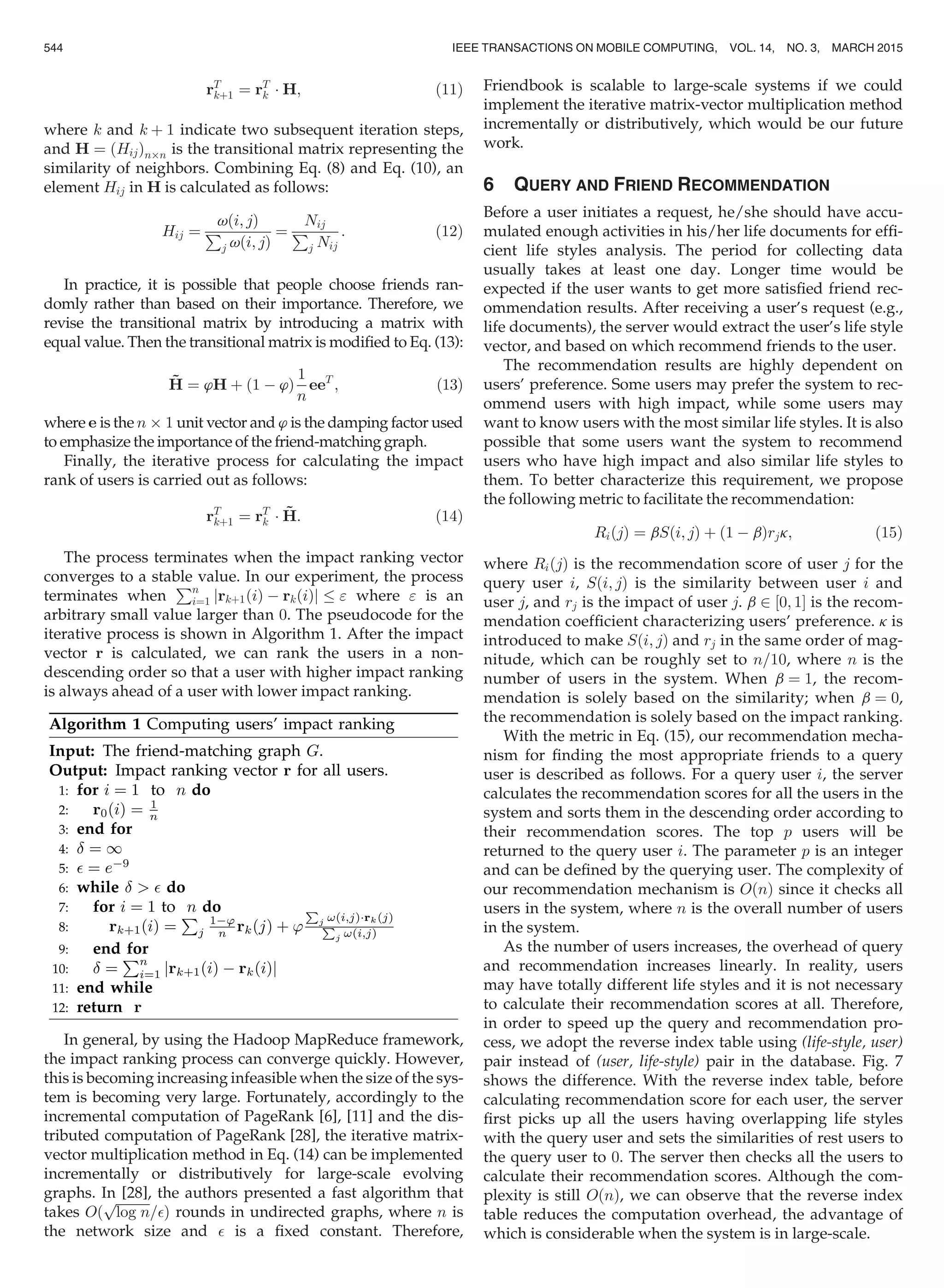 rT
kþ1 ¼ rT
k Á H; (11)
where k and k þ 1 indicate two subsequent iteration steps,
and H ¼ ðHijÞnÂn is the transitional matrix representing the
similarity of neighbors. Combining Eq. (8) and Eq. (10), an
element Hij in H is calculated as follows:
Hij ¼
vði; jÞ
P
j vði; jÞ
¼
Nij
P
j Nij
: (12)
In practice, it is possible that people choose friends ran-
domly rather than based on their importance. Therefore, we
revise the transitional matrix by introducing a matrix with
equal value. Then the transitional matrix is modiﬁed to Eq. (13):
~H ¼ ’H þ ð1 À ’Þ
1
n
eeT
; (13)
where e is the n Â 1 unit vector and ’ is the damping factor used
to emphasize the importance of the friend-matching graph.
Finally, the iterative process for calculating the impact
rank of users is carried out as follows:
rT
kþ1 ¼ rT
k Á ~H: (14)
The process terminates when the impact ranking vector
converges to a stable value. In our experiment, the process
terminates when
Pn
i¼1 jrkþ1ðiÞ À rkðiÞj  where  is an
arbitrary small value larger than 0. The pseudocode for the
iterative process is shown in Algorithm 1. After the impact
vector r is calculated, we can rank the users in a non-
descending order so that a user with higher impact ranking
is always ahead of a user with lower impact ranking.
In general, by using the Hadoop MapReduce framework,
the impact ranking process can converge quickly. However,
this is becoming increasing infeasible when the size of the sys-
tem is becoming very large. Fortunately, accordingly to the
incremental computation of PageRank [6], [11] and the dis-
tributed computation of PageRank [28], the iterative matrix-
vector multiplication method in Eq. (14) can be implemented
incrementally or distributively for large-scale evolving
graphs. In [28], the authors presented a fast algorithm that
takes Oð
ﬃﬃﬃﬃﬃﬃﬃﬃﬃﬃﬃ
log n
p
=Þ rounds in undirected graphs, where n is
the network size and  is a ﬁxed constant. Therefore,
Friendbook is scalable to large-scale systems if we could
implement the iterative matrix-vector multiplication method
incrementally or distributively, which would be our future
work.
6 QUERY AND FRIEND RECOMMENDATION
Before a user initiates a request, he/she should have accu-
mulated enough activities in his/her life documents for efﬁ-
cient life styles analysis. The period for collecting data
usually takes at least one day. Longer time would be
expected if the user wants to get more satisﬁed friend rec-
ommendation results. After receiving a user’s request (e.g.,
life documents), the server would extract the user’s life style
vector, and based on which recommend friends to the user.
The recommendation results are highly dependent on
users’ preference. Some users may prefer the system to rec-
ommend users with high impact, while some users may
want to know users with the most similar life styles. It is also
possible that some users want the system to recommend
users who have high impact and also similar life styles to
them. To better characterize this requirement, we propose
the following metric to facilitate the recommendation:
RiðjÞ ¼ bSði; jÞ þ ð1 À bÞrjk; (15)
where RiðjÞ is the recommendation score of user j for the
query user i, Sði; jÞ is the similarity between user i and
user j, and rj is the impact of user j. b 2 ½0; 1Š is the recom-
mendation coefﬁcient characterizing users’ preference. k is
introduced to make Sði; jÞ and rj in the same order of mag-
nitude, which can be roughly set to n=10, where n is the
number of users in the system. When b ¼ 1, the recom-
mendation is solely based on the similarity; when b ¼ 0,
the recommendation is solely based on the impact ranking.
With the metric in Eq. (15), our recommendation mecha-
nism for ﬁnding the most appropriate friends to a query
user is described as follows. For a query user i, the server
calculates the recommendation scores for all the users in the
system and sorts them in the descending order according to
their recommendation scores. The top p users will be
returned to the query user i. The parameter p is an integer
and can be deﬁned by the querying user. The complexity of
our recommendation mechanism is OðnÞ since it checks all
users in the system, where n is the overall number of users
in the system.
As the number of users increases, the overhead of query
and recommendation increases linearly. In reality, users
may have totally different life styles and it is not necessary
to calculate their recommendation scores at all. Therefore,
in order to speed up the query and recommendation pro-
cess, we adopt the reverse index table using (life-style, user)
pair instead of (user, life-style) pair in the database. Fig. 7
shows the difference. With the reverse index table, before
calculating recommendation score for each user, the server
ﬁrst picks up all the users having overlapping life styles
with the query user and sets the similarities of rest users to
the query user to 0. The server then checks all the users to
calculate their recommendation scores. Although the com-
plexity is still OðnÞ, we can observe that the reverse index
table reduces the computation overhead, the advantage of
which is considerable when the system is in large-scale.
544 IEEE TRANSACTIONS ON MOBILE COMPUTING, VOL. 14, NO. 3, MARCH 2015
 
