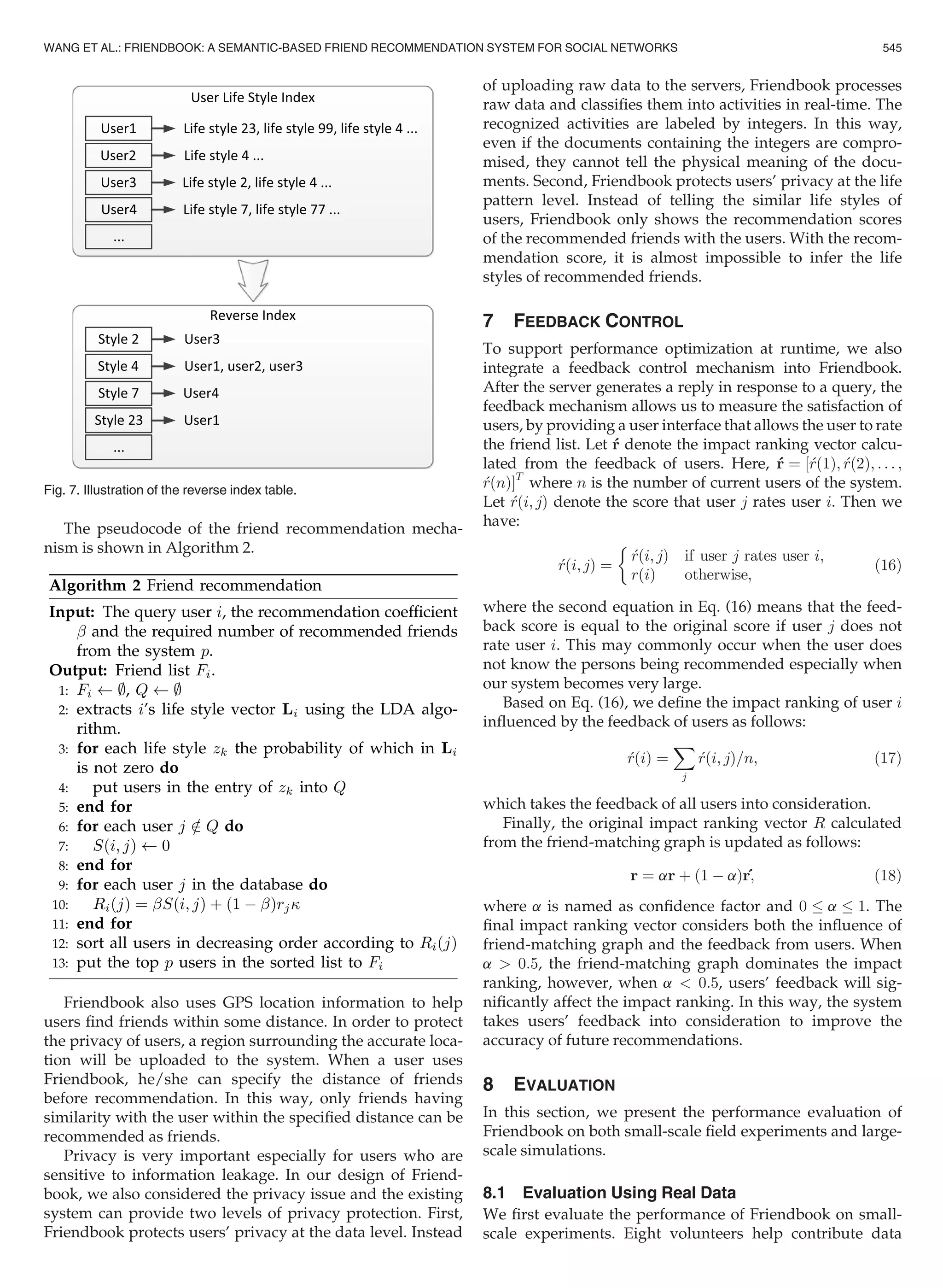 The pseudocode of the friend recommendation mecha-
nism is shown in Algorithm 2.
Friendbook also uses GPS location information to help
users ﬁnd friends within some distance. In order to protect
the privacy of users, a region surrounding the accurate loca-
tion will be uploaded to the system. When a user uses
Friendbook, he/she can specify the distance of friends
before recommendation. In this way, only friends having
similarity with the user within the speciﬁed distance can be
recommended as friends.
Privacy is very important especially for users who are
sensitive to information leakage. In our design of Friend-
book, we also considered the privacy issue and the existing
system can provide two levels of privacy protection. First,
Friendbook protects users’ privacy at the data level. Instead
of uploading raw data to the servers, Friendbook processes
raw data and classiﬁes them into activities in real-time. The
recognized activities are labeled by integers. In this way,
even if the documents containing the integers are compro-
mised, they cannot tell the physical meaning of the docu-
ments. Second, Friendbook protects users’ privacy at the life
pattern level. Instead of telling the similar life styles of
users, Friendbook only shows the recommendation scores
of the recommended friends with the users. With the recom-
mendation score, it is almost impossible to infer the life
styles of recommended friends.
7 FEEDBACK CONTROL
To support performance optimization at runtime, we also
integrate a feedback control mechanism into Friendbook.
After the server generates a reply in response to a query, the
feedback mechanism allows us to measure the satisfaction of
users, by providing a user interface that allows the user to rate
the friend list. Let r denote the impact ranking vector calcu-
lated from the feedback of users. Here, r ¼ ½rð1Þ; rð2Þ; . . . ;
rðnÞŠT
where n is the number of current users of the system.
Let rði; jÞ denote the score that user j rates user i. Then we
have:
rði;jÞ ¼
rði;jÞ if user j rates user i;
rðiÞ otherwise,

(16)
where the second equation in Eq. (16) means that the feed-
back score is equal to the original score if user j does not
rate user i. This may commonly occur when the user does
not know the persons being recommended especially when
our system becomes very large.
Based on Eq. (16), we deﬁne the impact ranking of user i
inﬂuenced by the feedback of users as follows:
rðiÞ ¼
X
j
rði; jÞ=n; (17)
which takes the feedback of all users into consideration.
Finally, the original impact ranking vector R calculated
from the friend-matching graph is updated as follows:
r ¼ ar þ ð1 À aÞr; (18)
where a is named as conﬁdence factor and 0 a 1. The
ﬁnal impact ranking vector considers both the inﬂuence of
friend-matching graph and the feedback from users. When
a  0:5, the friend-matching graph dominates the impact
ranking, however, when a  0:5, users’ feedback will sig-
niﬁcantly affect the impact ranking. In this way, the system
takes users’ feedback into consideration to improve the
accuracy of future recommendations.
8 EVALUATION
In this section, we present the performance evaluation of
Friendbook on both small-scale ﬁeld experiments and large-
scale simulations.
8.1 Evaluation Using Real Data
We ﬁrst evaluate the performance of Friendbook on small-
scale experiments. Eight volunteers help contribute data
Fig. 7. Illustration of the reverse index table.
WANG ET AL.: FRIENDBOOK: A SEMANTIC-BASED FRIEND RECOMMENDATION SYSTEM FOR SOCIAL NETWORKS 545
 