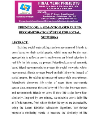 FRIENDBOOK: A SEMANTIC-BASED FRIEND 
RECOMMENDATION SYSTEM FOR SOCIAL 
NETWORKS 
ABSTRACT: 
Existing social networking services recommend friends to 
users based on their social graphs, which may not be the most 
appropriate to reflect a user’s preferences on friend selection in 
real life. In this paper, we present Friendbook, a novel semantic 
based friend recommendation system for social networks, which 
recommends friends to users based on their life styles instead of 
social graphs. By taking advantage of sensor-rich smartphones, 
Friendbook discovers life styles of users from user-centric 
sensor data, measures the similarity of life styles between users, 
and recommends friends to users if their life styles have high 
similarity. Inspired by text mining, we model a user’s daily life 
as life documents, from which his/her life styles are extracted by 
using the Latent Dirichlet Allocation algorithm. We further 
propose a similarity metric to measure the similarity of life 
 