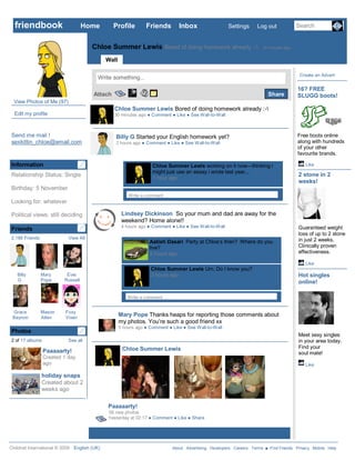 friendbook                       Home         Profile           Friends        Inbox                   Settings    Log out            Search


                                      Chloe Summer Lewis Bored of doing homework already :-                            30 minutes ago clear

                                                          Info     Photos      Notes
                                             Wall                                         +
                                                                                                                                          Create an Advert
                                         Write something...
                                                                                                                                         16? FREE
                                       Attach                                                                             Share          SLUGG boots!
  View Photos of Me (97)
                                                    Chloe Summer Lewis Bored of doing homework already :-
  Edit my profile                                   30 minutes ago ● Comment ● Like ● See Wall-to-Wall



Send me mail !                                      Billy G Started your English homework yet?                                           Free boots online
sexkittin_chloe@email.com                           2 hours ago ● Comment ● Like ● See Wall-to-Wall                                      along with hundreds
                                                                                                                                         of your other
                                                                                                                                         favourite brands.

Information                                                          Chloe Summer Lewis working on it now—thinking i                           Like
                                                                     might just use an essay i wrote last year...
Relationship Status: Single                                                                                                              2 stone in 2
                                                                     1 hour ago ● Delete
                                                                                                                                         weeks!
Birthday: 5 November
                                                          Write a comment …
Looking for: whatever

Political views: still deciding                        Lindsey Dickinson So your mum and dad are away for the
                                                       weekend? Home alone!!
                                                       4 hours ago ● Comment ● Like ● See Wall-to-Wall                                   Guaranteed weight
Friends
                                                                                                                                         loss of up to 2 stone
2,186 Friends              View All                                                                                                      in just 2 weeks.
                                                                   Aatish Dasari Party at Chloe’s then? Where do you
                                                                   live?                                                                 Clinically proven
                                                                   3 hours ago ● Delete                                                  effectiveness.

                                                                                                                                               Like
                                                                    Chloe Summer Lewis Um, Do I know you?
   Billy        Mary      Evie                                      3 hours ago● Delete                                                  Hot singles
   G            Pope     Russell                                                                                                         online!

                                                         Write a comment …


 Grace          Mason     Foxy
 Beynon         Allen     Vixen
                                                     Mary Pope Thanks heaps for reporting those comments about
                                                     my photos. You’re such a good friend xx
                                                     5 hours ago ● Comment ● Like ● See Wall-to-Wall
Photos
                                                                                                                                         Meet sexy singles
2 of 17 albums             See all                                                                                                       in your area today.
                                                       Chloe Summer Lewis                                                                Find your
                 Paaaaarty!                                                                                                              soul mate!
                 Created 1 day
                 ago                                                                                                                           Like

                holiday snaps
                Created about 2
                weeks ago

                                              Paaaaarty!
                                              58 new photos
                                              Yesterday at 02:17 ● Comment ● Like ● Share


                                      Older posts


Childnet International © 2009 English (UK)                                    About Advertising Developers Careers Terms ■ Find Friends Privacy Mobile Help
 