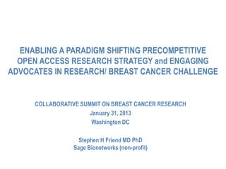 ENABLING A PARADIGM SHIFTING PRECOMPETITIVE
  OPEN ACCESS RESEARCH STRATEGY and ENGAGING
ADVOCATES IN RESEARCH/ BREAST CANCER CHALLENGE


     COLLABORATIVE SUMMIT ON BREAST CANCER RESEARCH
                      January 31, 2013
                       Washington DC

                  Stephen H Friend MD PhD
                Sage Bionetworks (non-profit)
 