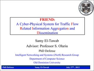 FRIEND:
              A Cyber-Physical System for Traffic Flow
                Related Information Aggregation and
                           Dissemination

                            Samy El-Tawab
                       Advisor: Professor S. Olariu
                                   PhD Defense
              Intelligent Networking and Systems (iNetS) Research Group
                            Department of Computer Science
                               Old Dominion University
PhD Defense                    Samy El-Tawab               July 27th , 2012
 