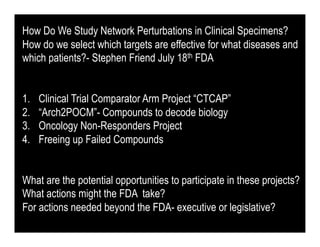 How Do We Study Network Perturbations in Clinical Specimens?
How do we select which targets are effective for what diseases and
which patients?- Stephen Friend July 18th FDA


1.    Clinical Trial Comparator Arm Project “CTCAP”
2.    “Arch2POCM”- Compounds to decode biology
3.    Oncology Non-Responders Project
4.    Freeing up Failed Compounds


What are the potential opportunities to participate in these projects?
What actions might the FDA take?
For actions needed beyond the FDA- executive or legislative?
 