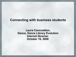 Connecting with business students     Laura Carscaddon, Dance, Dance Library Evolution Internet librarian  October 19, 2008   