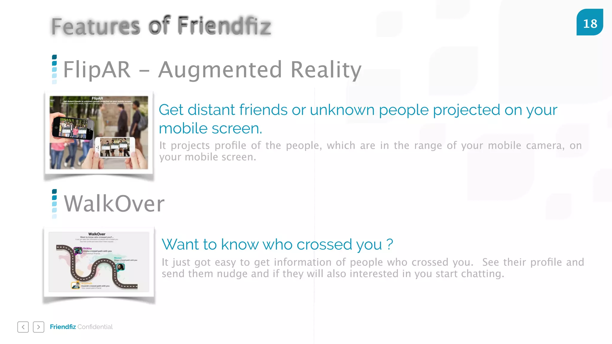 Friendﬁz Conﬁdential
18
FlipAR - Augmented Reality
Get distant friends or unknown people projected on your
mobile screen.
It projects proﬁle of the people, which are in the range of your mobile camera, on
your mobile screen.
WalkOver
Want to know who crossed you ?
It just got easy to get information of people who crossed you. See their proﬁle and
send them nudge and if they will also interested in you start chatting.
Features of Friendﬁz
 