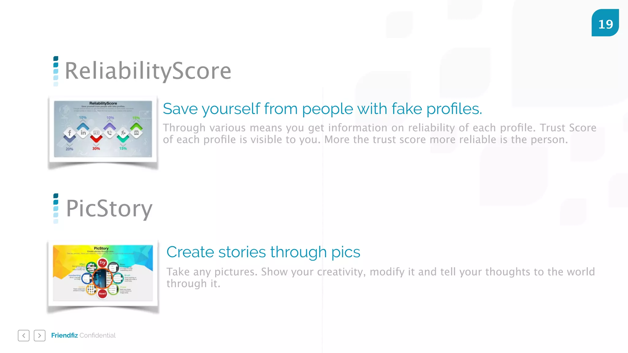 Friendﬁz Conﬁdential
19
ReliabilityScore
Save yourself from people with fake proﬁles.
Through various means you get information on reliability of each proﬁle. Trust Score
of each proﬁle is visible to you. More the trust score more reliable is the person.
PicStory
Create stories through pics
Take any pictures. Show your creativity, modify it and tell your thoughts to the world
through it.
 