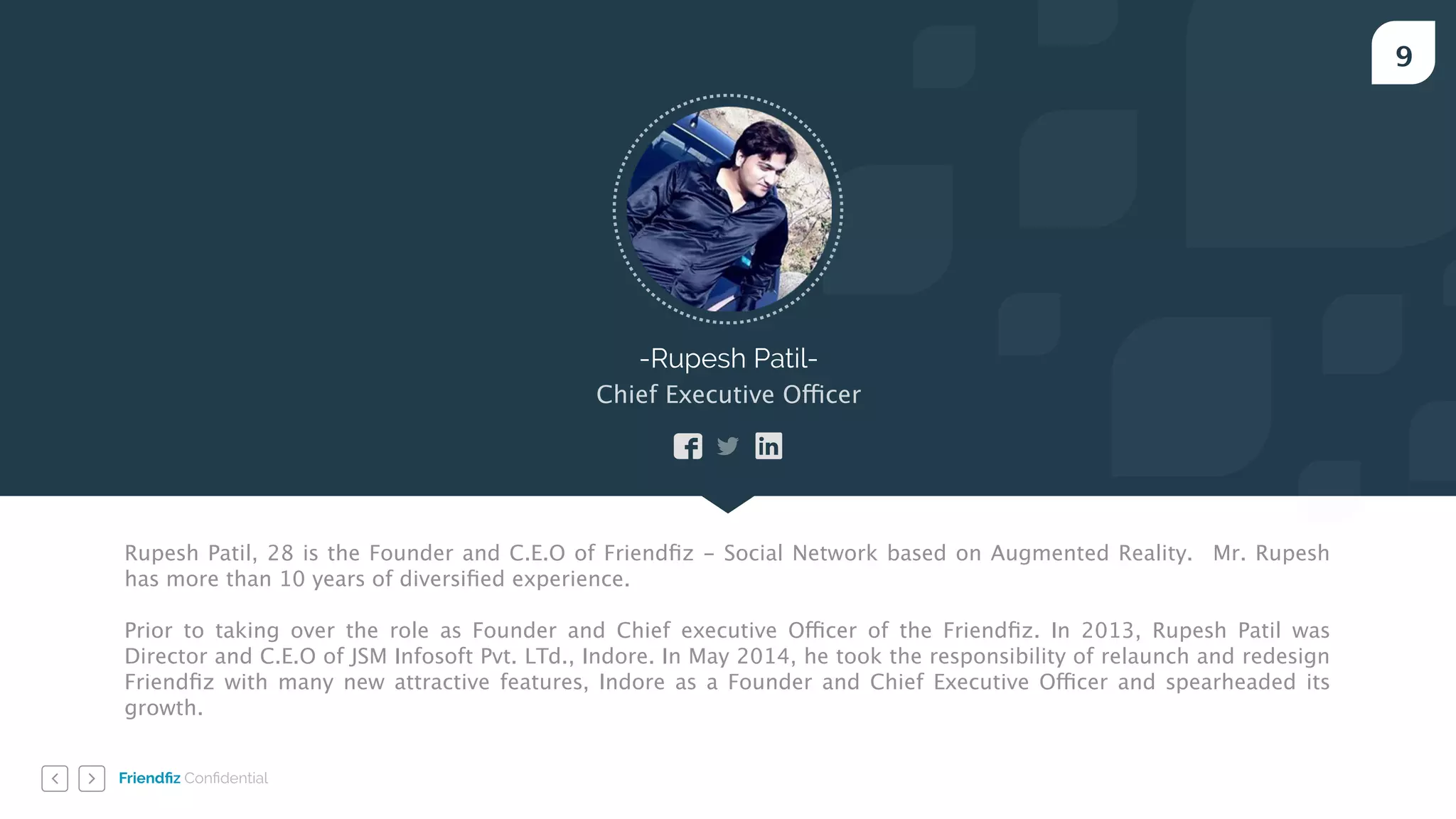 Friendﬁz Conﬁdential
9
-Rupesh Patil-
Chief Executive Officer
Rupesh Patil, 28 is the Founder and C.E.O of Friendﬁz - Social Network based on Augmented Reality. Mr. Rupesh
has more than 10 years of diversiﬁed experience.
!
Prior to taking over the role as Founder and Chief executive Officer of the Friendﬁz. In 2013, Rupesh Patil was
Director and C.E.O of JSM Infosoft Pvt. LTd., Indore. In May 2014, he took the responsibility of relaunch and redesign
Friendﬁz with many new attractive features, Indore as a Founder and Chief Executive Officer and spearheaded its
growth.
 