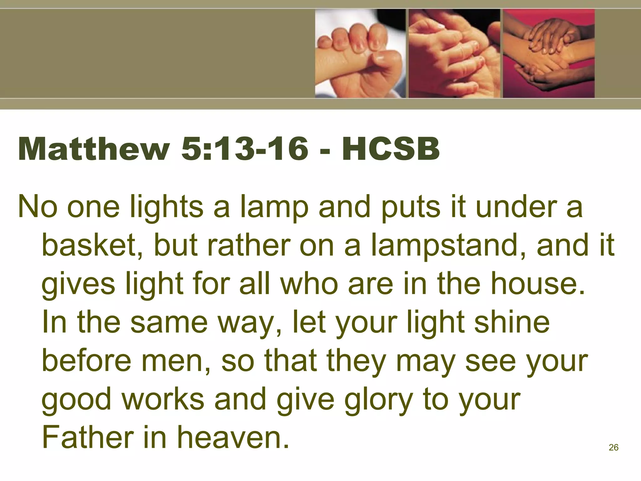 Matthew 5:13-16 - HCSB No one lights a lamp and puts it under a basket, but rather on a lampstand, and it gives light for all who are in the house. In the same way, let your light shine before men, so that they may see your good works and give glory to your Father in heaven.  
