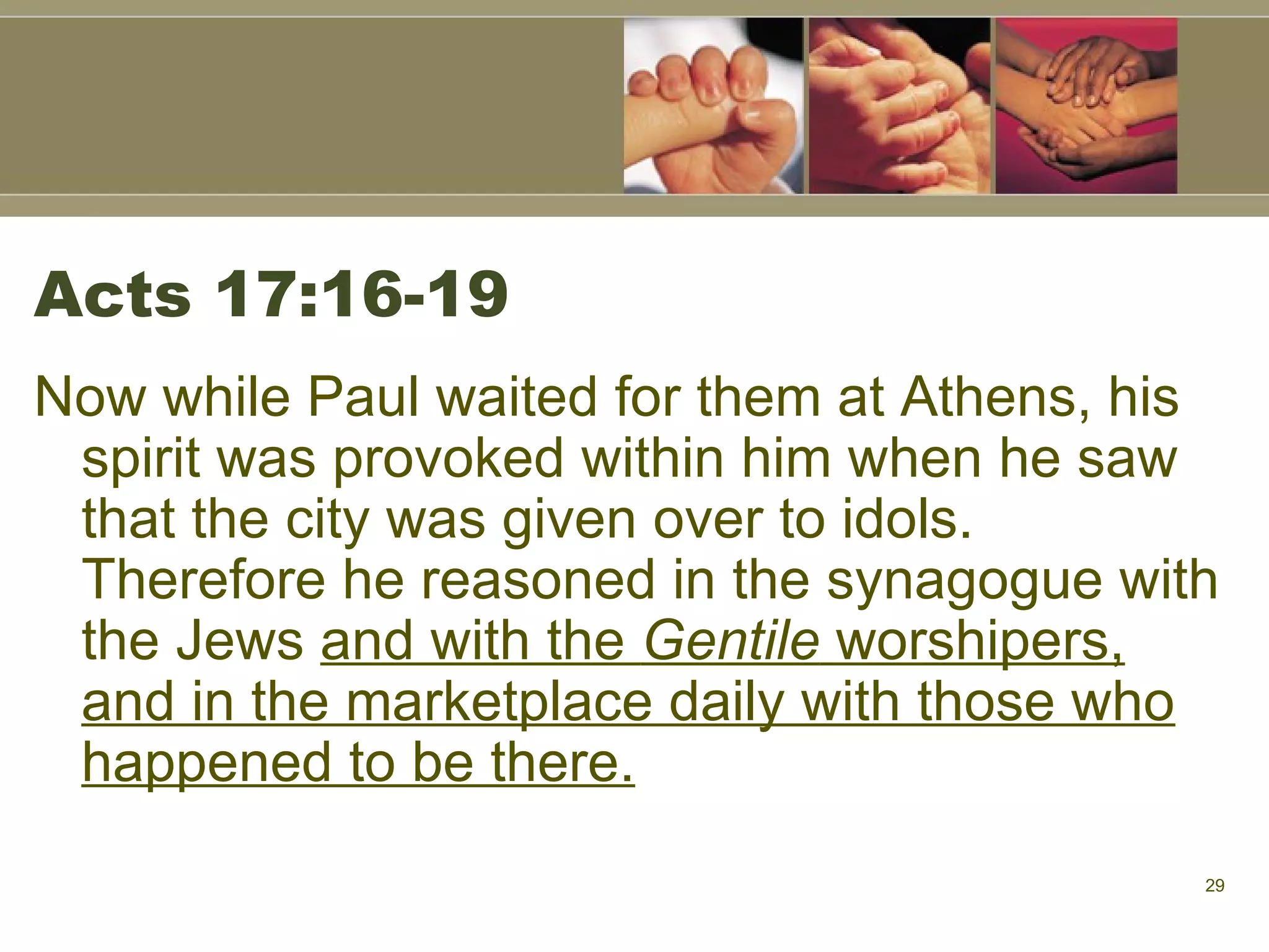 Acts 17:16-19 Now while Paul waited for them at Athens, his spirit was provoked within him when he saw that the city was given over to idols. Therefore he reasoned in the synagogue with the Jews  and with the  Gentile  worshipers, and in the marketplace daily with those who happened to be there.   