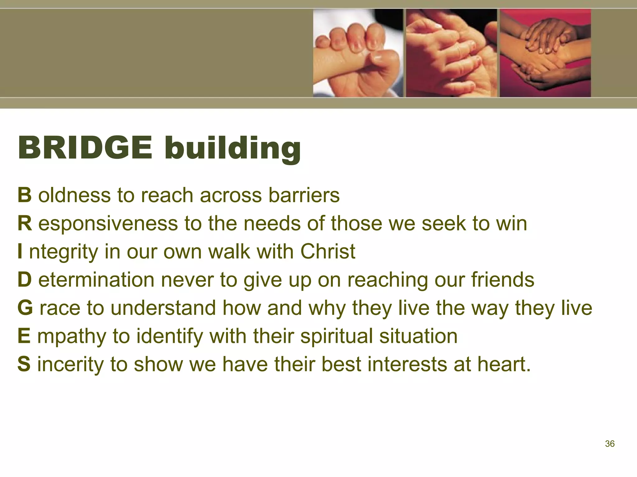 BRIDGE building B  oldness to reach across barriers R  esponsiveness to the needs of those we seek to win I  ntegrity in our own walk with Christ D  etermination never to give up on reaching our friends G  race to understand how and why they live the way they live E  mpathy to identify with their spiritual situation S  incerity to show we have their best interests at heart. 