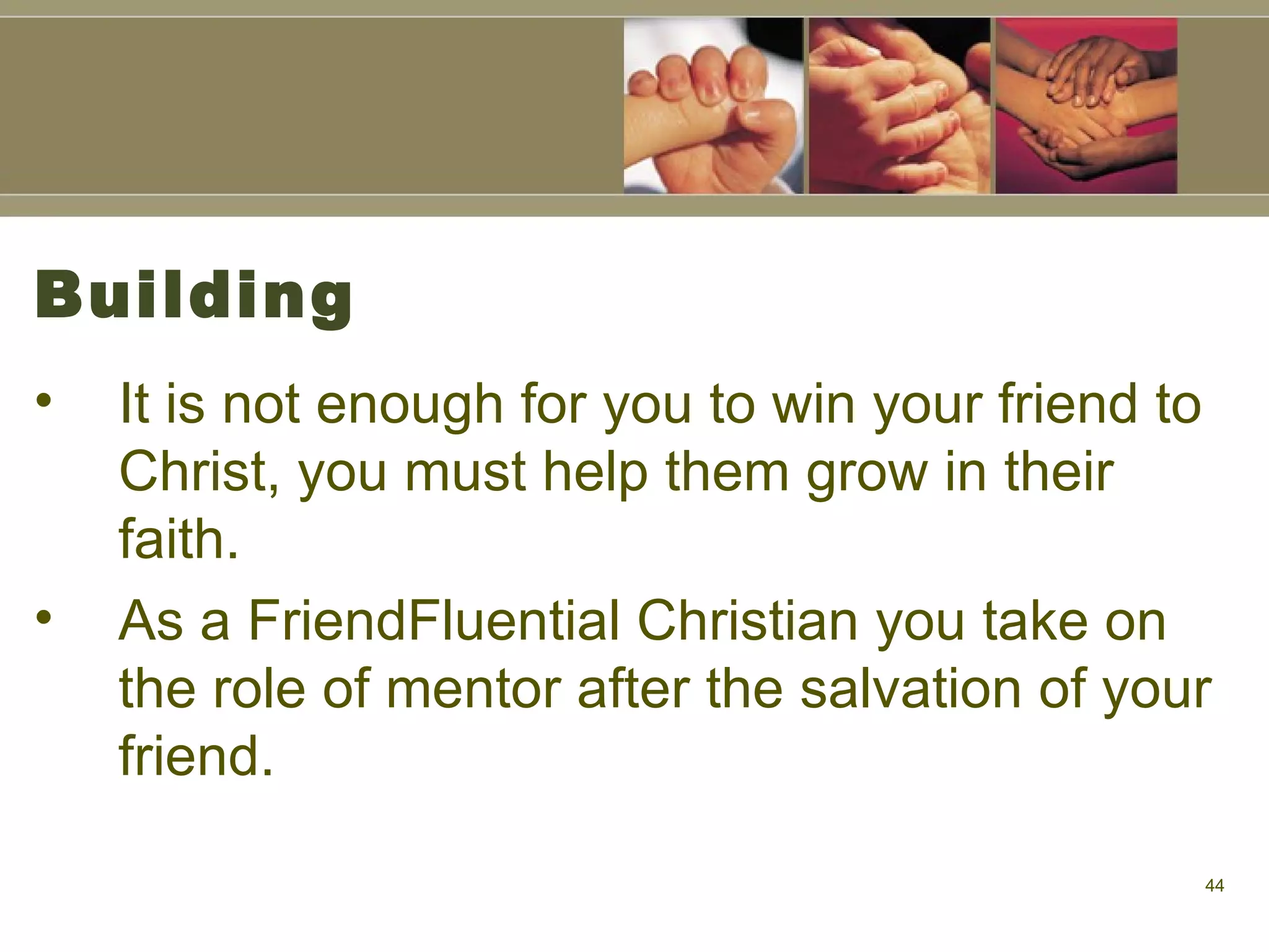 Building It is not enough for you to win your friend to Christ, you must help them grow in their faith.  As a FriendFluential Christian you take on the role of mentor after the salvation of your friend.  