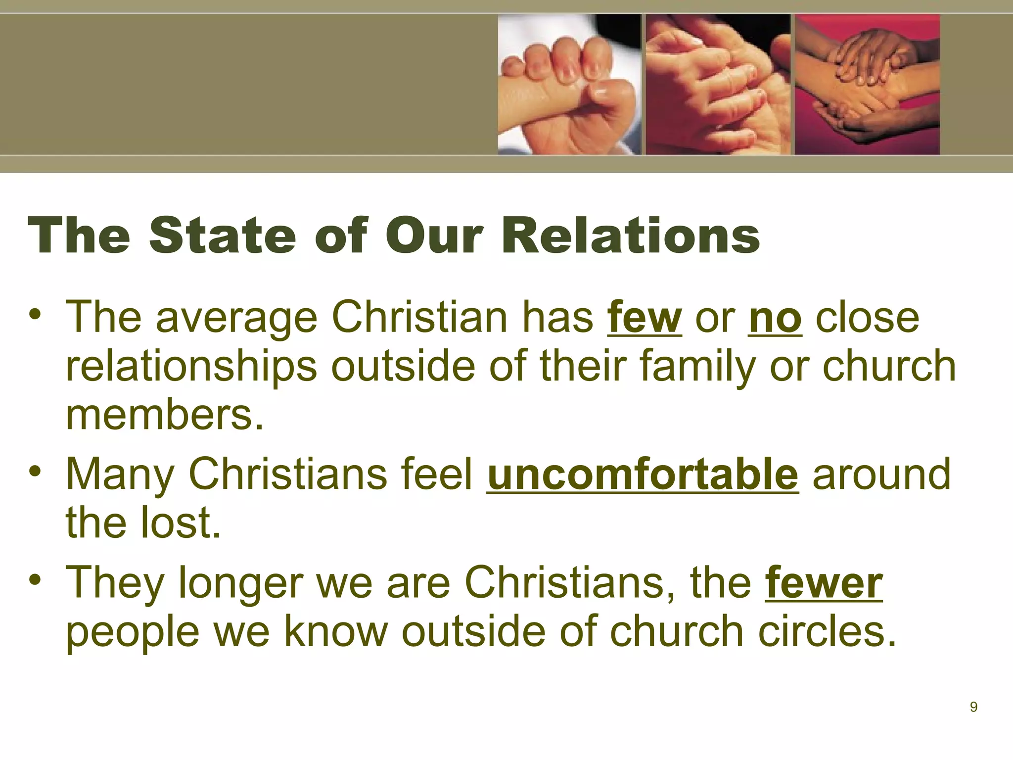 The State of Our Relations The average Christian has  few  or  no  close relationships outside of their family or church members.  Many Christians feel  uncomfortable  around the lost. They longer we are Christians, the  fewer  people we know outside of church circles. 