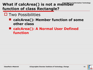 Classified e-Material ©Copyrights Charotar Institute of Technology, Changa 11
Department of Information Technology
What if calcArea() is not a member
function of class Rectangle?
 Two Possibilities
 calcArea(): Member function of some
other class
 calcArea(): A Normal User Defined
function
 