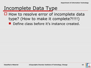 Classified e-Material ©Copyrights Charotar Institute of Technology, Changa 16
Department of Information Technology
Incomplete Data Type
 How to resolve error of incomplete data
type? (How to make it complete?!!!!)
 Define class before it’s instance created.
 
