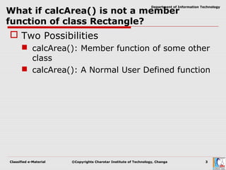 Classified e-Material ©Copyrights Charotar Institute of Technology, Changa 3
Department of Information Technology
What if calcArea() is not a member
function of class Rectangle?
 Two Possibilities
 calcArea(): Member function of some other
class
 calcArea(): A Normal User Defined function
 