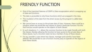 FRIENDLY FUNCTION
 One of the important features of OOPS is Data encapsulation which is wrapping up
of data and functions.
 The data is accessible to only those functions which are wrapped in the class.
 This insulation of the data from the direct access by the program is called data
hiding.
 We cannot have an access to the private data of class. However, there could be a
situation where we would like two classes to share a particular function. For this
that function would operate on the objects of both classes.
 In such situations, C++ allows the common function to be made friendly with both
the classes, thereby allowing the function to have access to the private data of
these classes. Such a function need not be a member of any of these classes.
 For eg, consider a case where two classes, manager and scientist, have been
defined. We would like to use a function income_tax() to operate on the objects of
both these classes.
 