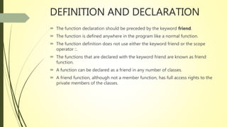 DEFINITION AND DECLARATION
 The function declaration should be preceded by the keyword friend.
 The function is defined anywhere in the program like a normal function.
 The function definition does not use either the keyword friend or the scope
operator ::.
 The functions that are declared with the keyword friend are known as friend
function.
 A function can be declared as a friend in any number of classes.
 A friend function, although not a member function, has full access rights to the
private members of the classes.
 
