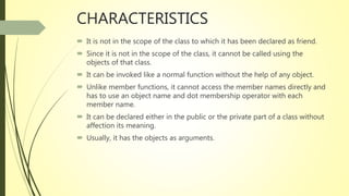 CHARACTERISTICS
 It is not in the scope of the class to which it has been declared as friend.
 Since it is not in the scope of the class, it cannot be called using the
objects of that class.
 It can be invoked like a normal function without the help of any object.
 Unlike member functions, it cannot access the member names directly and
has to use an object name and dot membership operator with each
member name.
 It can be declared either in the public or the private part of a class without
affection its meaning.
 Usually, it has the objects as arguments.
 